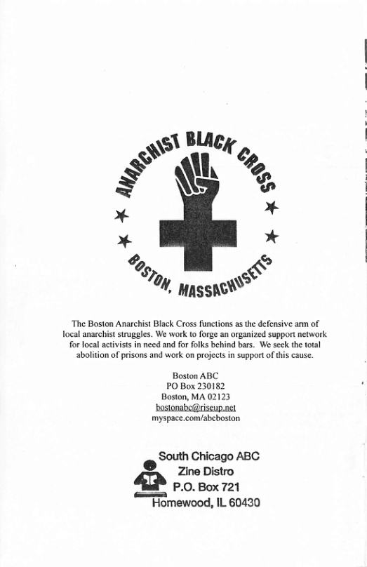 \s\ Blicy @’ \“\ Q’m g @ = * * * % & /‘ %, ppssae “The Boston Anarchist Black Cross functions as the defensive arm of focal anarchist struggles. We work to forge an organized support network for local activists in need and for folks behind bars. We seek the total abolition of prisons and work on projects in support of this cause. Boston ABC PO Box 230182 Boston, MA 02123 ‘bostonabe@riscup.net myspace.com/abcbosion South Chicago ABC ® Qe Zine Distro £ o por2n “Fomewood, IL 60430